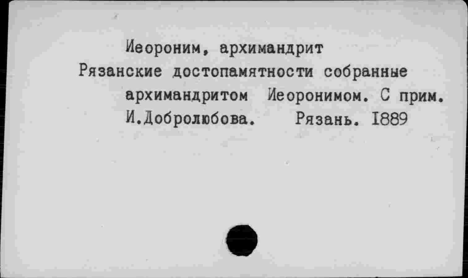 ﻿Иеороним, архимандрит
Рязанские достопамятности собранные архимандритом Иеоронимом. С прим. И.Добролюбова. Рязань. 1889